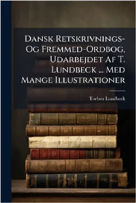 Dansk Retskrivnings- Og Fremmed-Ordbog, Udarbejdet Af T. Lundbeck ... Med Mange Illustrationer by Lundbeck, Torben