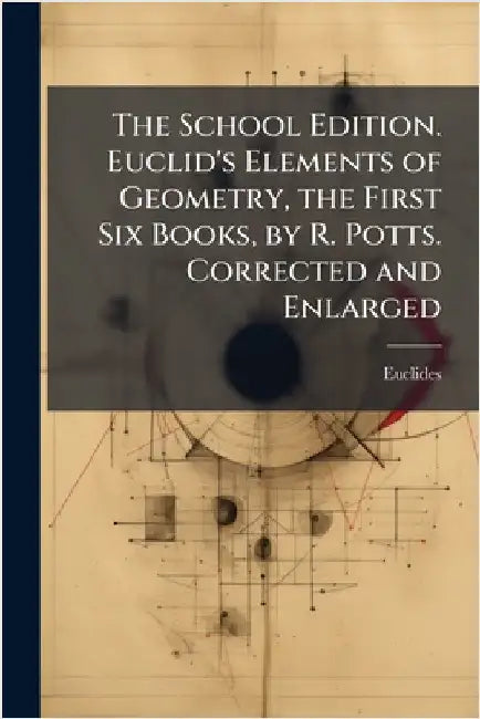 The School Edition. Euclid's Elements of Geometry, the First Six Books, by R. Potts. Corrected and Enlarged by Euclides