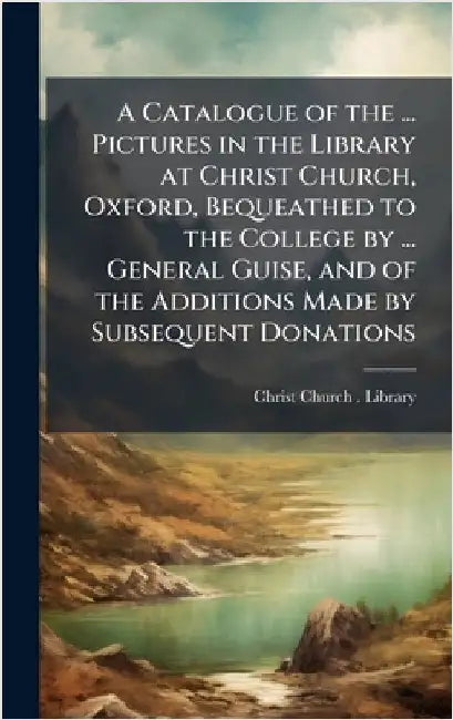 A Catalogue of the ... Pictures in the Library at Christ Church, Oxford, Bequeathed to the College by ... General Guise, and of the Additions Made by by Christ Church (University of Oxford)