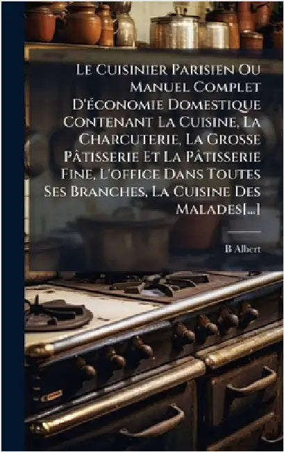 Le Cuisinier Parisien Ou Manuel Complet D'Ã(c)conomie Domestique Contenant La Cuisine, La Charcuterie, La Grosse Pâtisserie Et La Pâtisserie Fine, L'o by Albert, B.