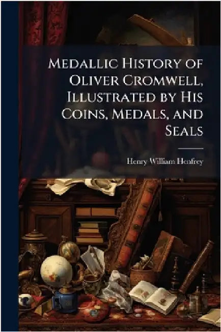 Medallic History of Oliver Cromwell, Illustrated by His Coins, Medals, and Seals by Henry William Henfrey