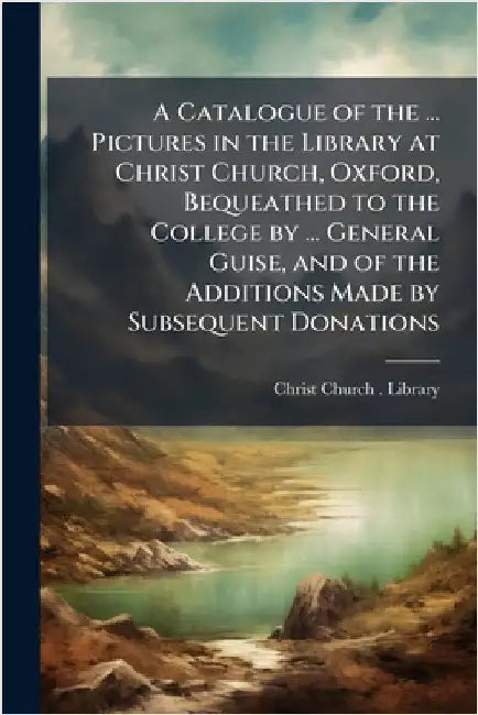 A Catalogue of the ... Pictures in the Library at Christ Church, Oxford, Bequeathed to the College by ... General Guise, and of the Additions Made by by Christ Church (University of Oxford)