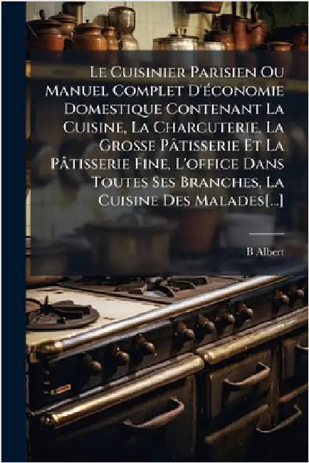 Le Cuisinier Parisien Ou Manuel Complet D'Ã(c)conomie Domestique Contenant La Cuisine, La Charcuterie, La Grosse Pâtisserie Et La Pâtisserie Fine, L'o by Albert, B.