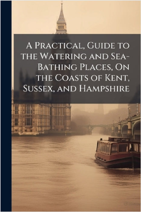 A Practical, Guide to the Watering and Sea-Bathing Places, On the Coasts of Kent, Sussex, and Hampshire