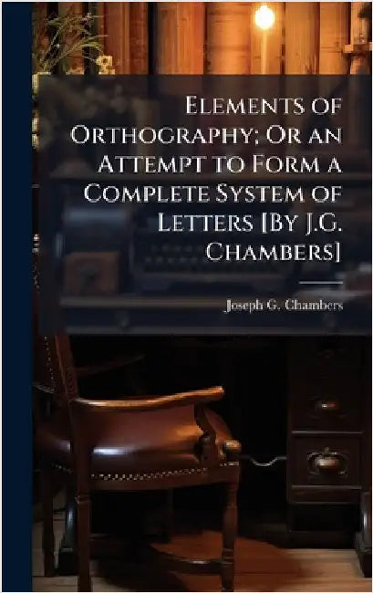 Elements of Orthography; Or an Attempt to Form a Complete System of Letters [By J.G. Chambers] by Chambers, Joseph G.