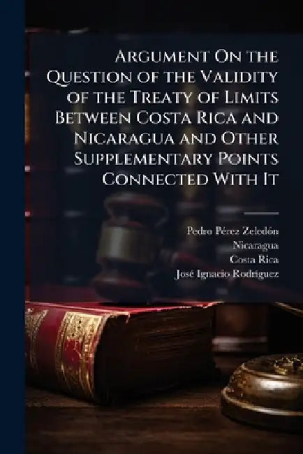 Argument On the Question of the Validity of the Treaty of Limits Between Costa Rica and Nicaragua and Other Supplementary Points Connected With It by Pedro Pã(c)Rez Zeledã3n, Nicaragua, Costa Rica