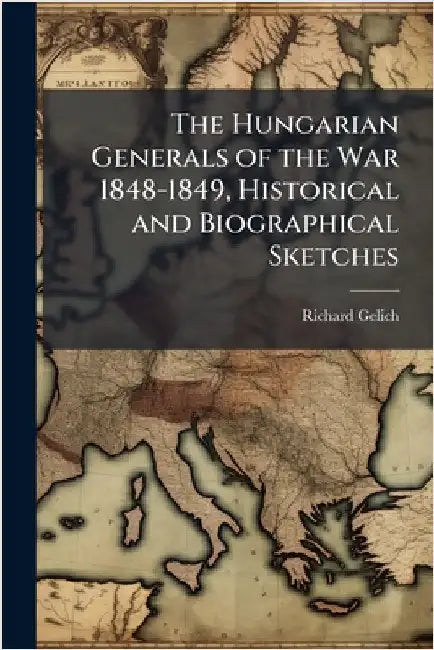 The Hungarian Generals of the War 1848-1849, Historical and Biographical Sketches by Richard Gelich