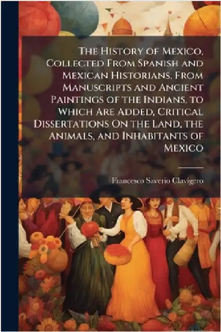 The History of Mexico, Collected From Spanish and Mexican Historians, From Manuscripts and Ancient Paintings of the Indians, to Which Are Added, Criti by Clavigero, Francesco Saverio