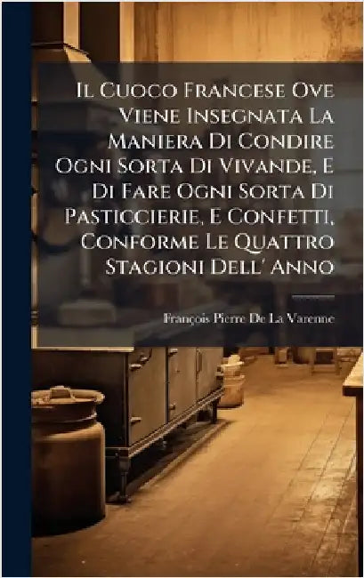 Il Cuoco Francese Ove Viene Insegnata La Maniera Di Condire Ogni Sorta Di Vivande, E Di Fare Ogni Sorta Di Pasticcierie, E Confetti, Conforme Le Quatt by de la Varenne, François Pierre