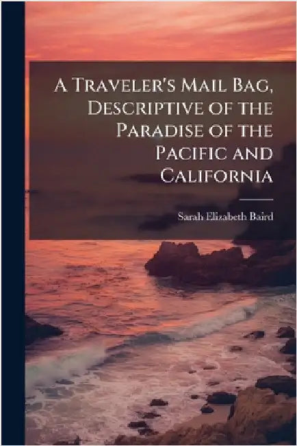 A Traveler's Mail Bag, Descriptive of the Paradise of the Pacific and California by Sarah Elizabeth Baird
