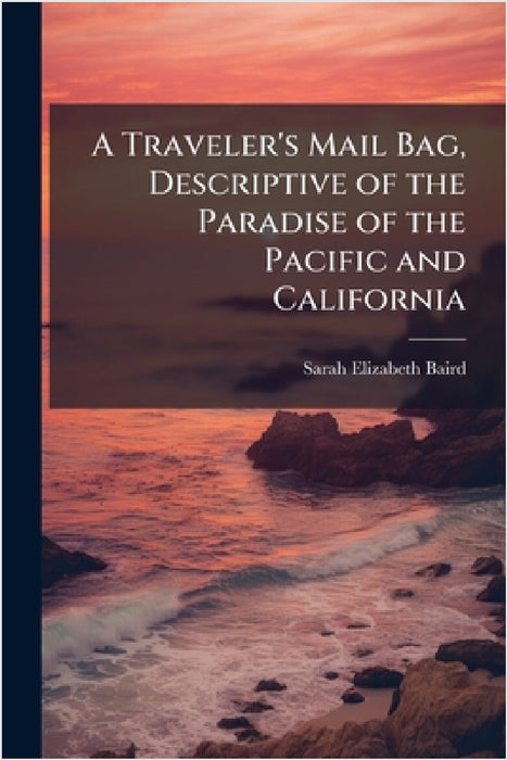 A Traveler's Mail Bag, Descriptive of the Paradise of the Pacific and California by Sarah Elizabeth Baird