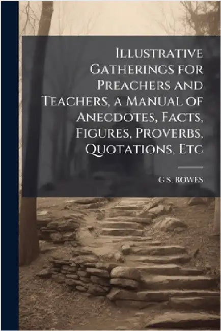 Illustrative Gatherings for Preachers and Teachers, a Manual of Anecdotes, Facts, Figures, Proverbs, Quotations, Etc by Bowes, G. S.