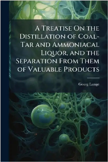 A Treatise On the Distillation of Coal-Tar and Ammoniacal Liquor, and the Separation From Them of Valuable Products by Georg Lunge