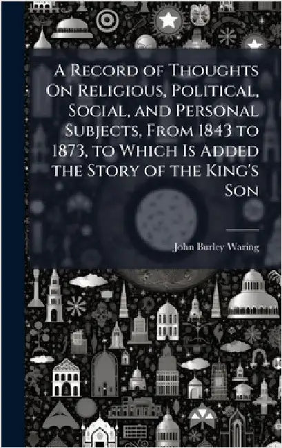A Record of Thoughts On Religious, Political, Social, and Personal Subjects, From 1843 to 1873, to Which Is Added the Story of the King's Son by John Burley Waring