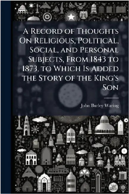 A Record of Thoughts On Religious, Political, Social, and Personal Subjects, From 1843 to 1873, to Which Is Added the Story of the King's Son by John Burley Waring