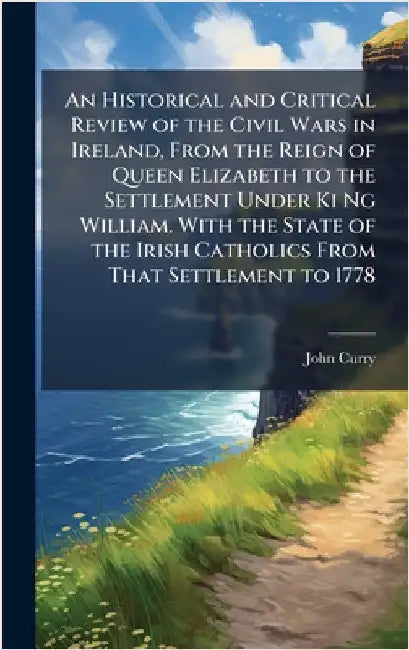 An Historical and Critical Review of the Civil Wars in Ireland, From the Reign of Queen Elizabeth to the Settlement Under Ki Ng William. With the Stat by Curry, John