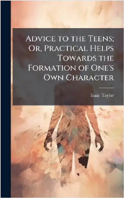 Advice to the Teens; Or, Practical Helps Towards the Formation of One's Own Character by Isaac Taylor