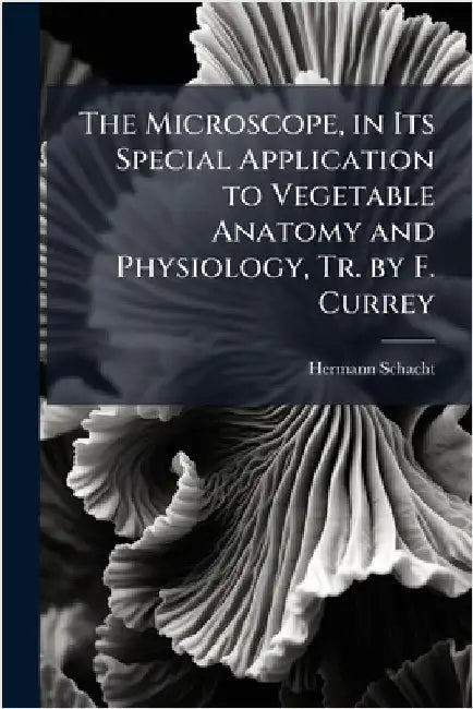 The Microscope, in Its Special Application to Vegetable Anatomy and Physiology, Tr. by F. Currey by Hermann Schacht
