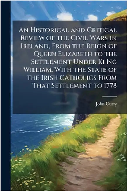 An Historical and Critical Review of the Civil Wars in Ireland, From the Reign of Queen Elizabeth to the Settlement Under Ki Ng William. With the Stat by Curry, John