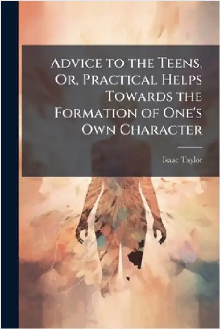 Advice to the Teens; Or, Practical Helps Towards the Formation of One's Own Character by Isaac Taylor