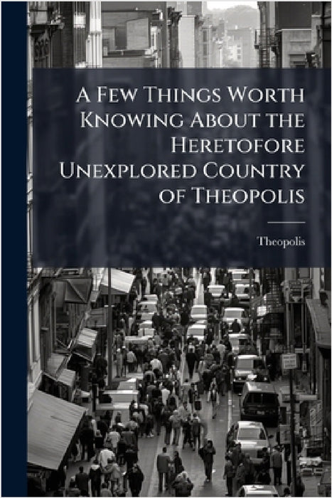 A Few Things Worth Knowing About the Heretofore Unexplored Country of Theopolis by Theopolis