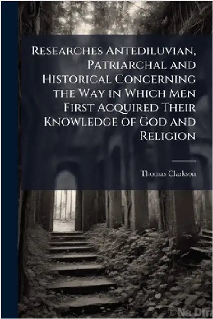 Researches Antediluvian, Patriarchal and Historical Concerning the Way in Which Men First Acquired Their Knowledge of God and Religion by Clarkson, Thomas