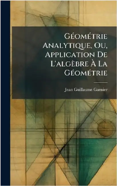 GÃ(c)omÃ(c)trie Analytique, Ou, Application De L'algèbre Ã La GÃ(c)omÃ(c)trie by Garnier, Jean-Guillaume