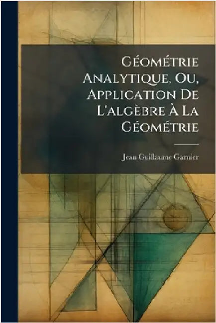 GÃ(c)omÃ(c)trie Analytique, Ou, Application De L'algèbre Ã La GÃ(c)omÃ(c)trie by Garnier, Jean-Guillaume
