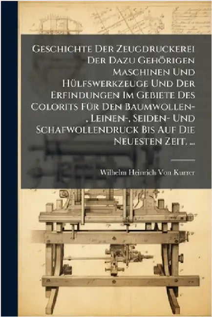 Geschichte Der Zeugdruckerei Der Dazu Gehörigen Maschinen Und HÃ1/4lfswerkzeuge Und Der Erfindungen Im Gebiete Des Colorits FÃ1/4r Den Baumwollen-, Le by Von Kurrer, Wilhelm Heinrich