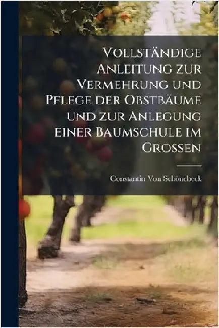 Vollständige Anleitung zur Vermehrung und Pflege der Obstbäume und zur Anlegung einer Baumschule im Grossen by Constantin Von Schönebeck