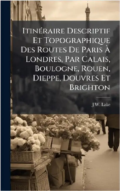 ItinÃ(c)raire Descriptif Et Topographique Des Routes De Paris Ã Londres, Par Calais, Boulogne, Rouen, Dieppe, Douvres Et Brighton by J. W. Lake