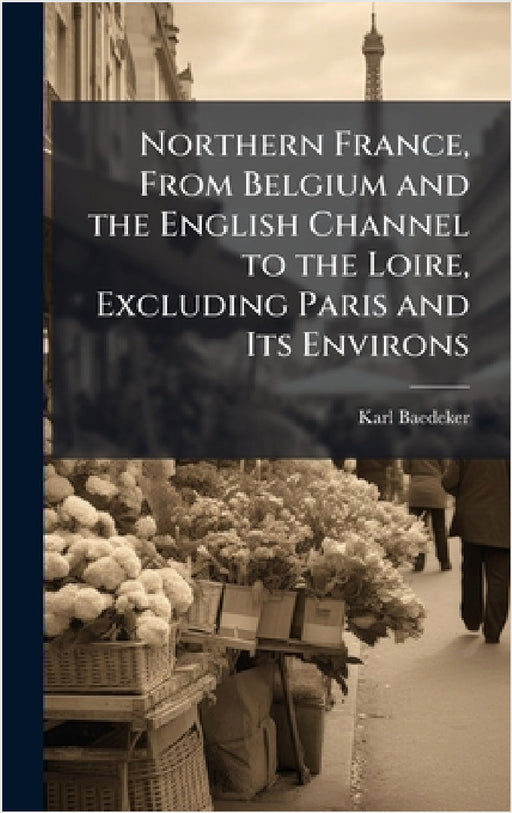 Northern France, From Belgium and the English Channel to the Loire, Excluding Paris and Its Environs by Karl Baedeker