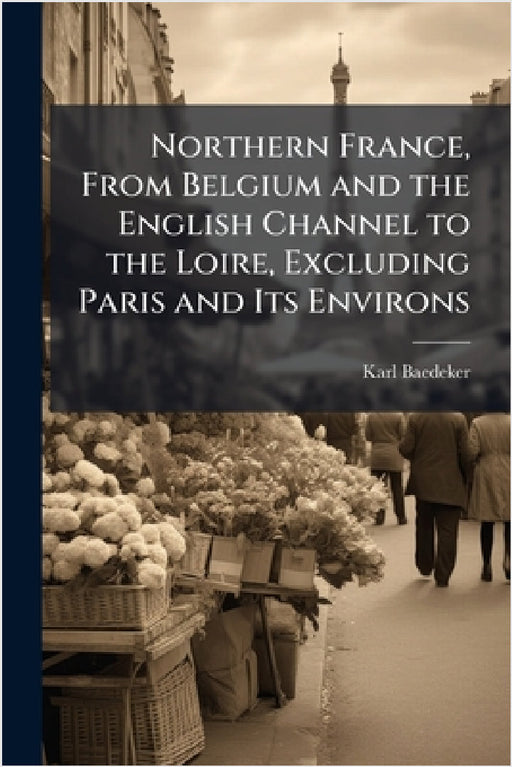 Northern France, From Belgium and the English Channel to the Loire, Excluding Paris and Its Environs by Karl Baedeker