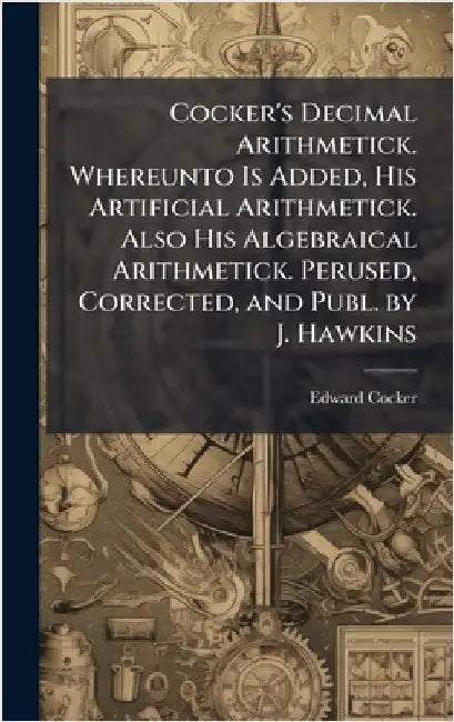 Cocker's Decimal Arithmetick. Whereunto Is Added, His Artificial Arithmetick. Also His Algebraical Arithmetick. Perused, Corrected, and Publ. by J. Ha by Cocker, Edward