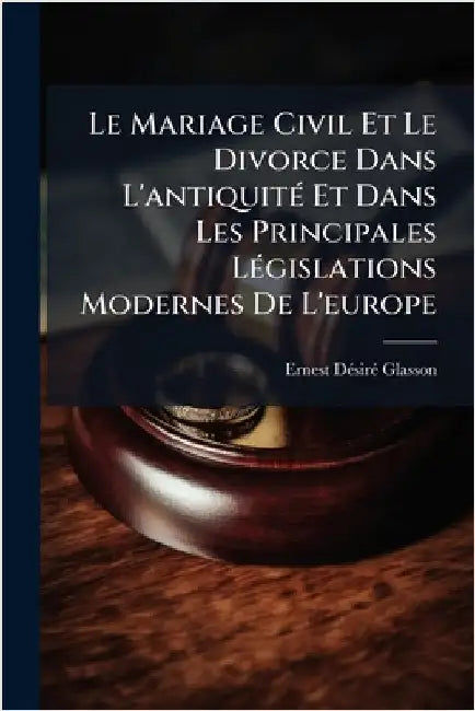Le Mariage Civil Et Le Divorce Dans L'antiquitÃ(c) Et Dans Les Principales LÃ(c)gislations Modernes De L'europe by Glasson, Ernest Dã(c)Sirã(c)