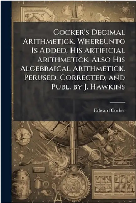 Cocker's Decimal Arithmetick. Whereunto Is Added, His Artificial Arithmetick. Also His Algebraical Arithmetick. Perused, Corrected, and Publ. by J. Ha by Edward Cocker