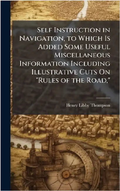 Self Instruction in Navigation, to Which Is Added Some Useful Miscellaneous Information Including Illustrative Cuts On "Rules of the Road," by Henry Libby Thompson