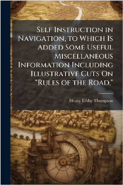 Self Instruction in Navigation, to Which Is Added Some Useful Miscellaneous Information Including Illustrative Cuts On "Rules of the Road," by Henry Libby Thompson