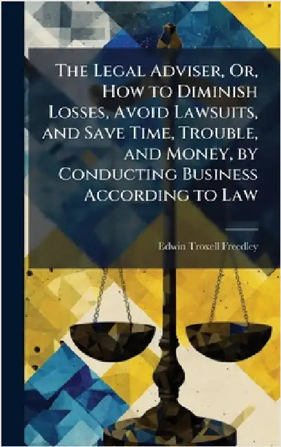 The Legal Adviser, Or, How to Diminish Losses, Avoid Lawsuits, and Save Time, Trouble, and Money, by Conducting Business According to Law by Edwin Troxell Freedley