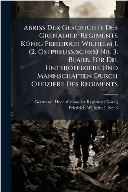 Abriss Der Geschichte Des Grenadier-Regiments König Friedrich Wilhelm I. (2. Ostpreussisches) Nr. 3. Bearb. FÃ1/4r Die Unteroffiziere Und Mannschaften by Germany Heer Grenadier-Regiment Kön