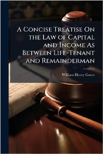A Concise Treatise On the Law of Capital and Income As Between Life-Tenant and Remainderman by William Henry Gover