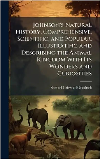 Johnson's Natural History, Comprehensive, Scientific, and Popular, Illustrating and Describing the Animal Kingdom With Its Wonders and Curiosities by Samuel Griswold Goodrich