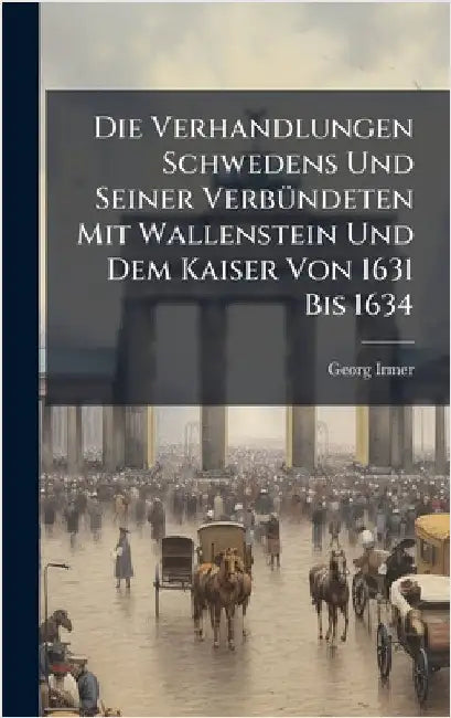 Die Verhandlungen Schwedens Und Seiner VerbÃ1/4ndeten Mit Wallenstein Und Dem Kaiser Von 1631 Bis 1634 by Georg Irmer