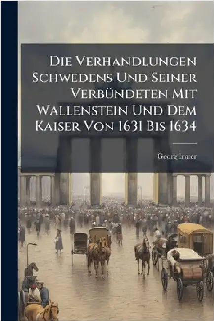 Die Verhandlungen Schwedens Und Seiner VerbÃ1/4ndeten Mit Wallenstein Und Dem Kaiser Von 1631 Bis 1634 by Georg Irmer
