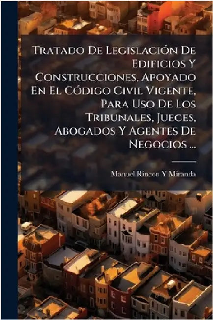 Tratado De LegislaciÃ3n De Edificios Y Construcciones, Apoyado En El CÃ3digo Civil Vigente, Para Uso De Los Tribunales, Jueces, Abogados Y Agentes De by Manuel Rincon y. Miranda