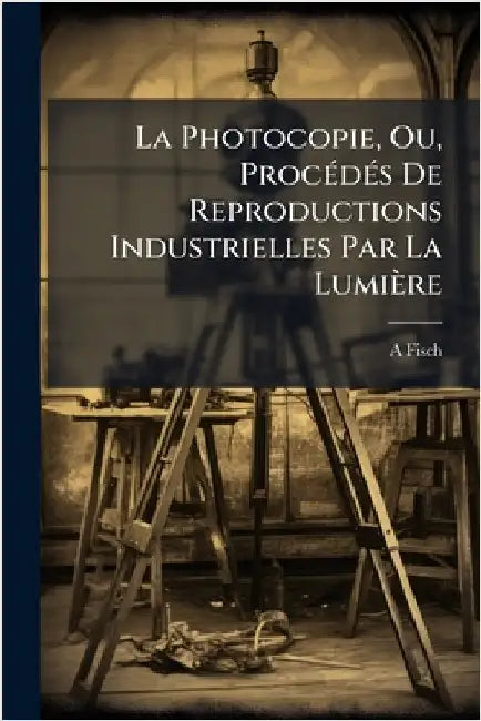 La Photocopie, Ou, ProcÃ(c)dÃ(c)s De Reproductions Industrielles Par La Lumière by A. Fisch