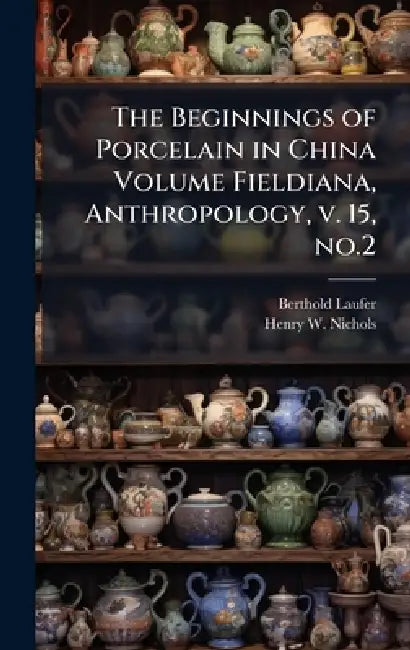 The Beginnings of Porcelain in China Volume Fieldiana, Anthropology, v. 15, no.2 by Berthold Laufer, Henry W. B. 1868 Nichols