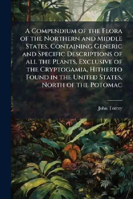 A Compendium of the Flora of the Northern and Middle States, Containing Generic and Specific Descriptions of all the Plants, Exclusive of the Cryptoga by John Torrey