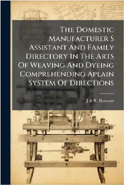 The Domestic Manufacturer S Assistant And Family Directory In The Arts Of Weaving And Dyeing Comprehending Aplain System Of Directions by J. &. R. Bronson