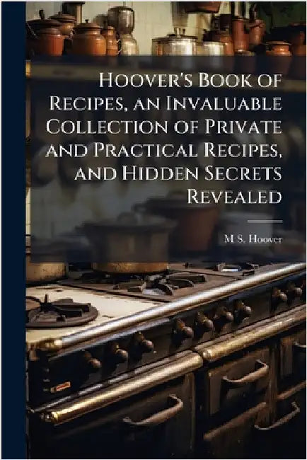 Hoover's Book of Recipes, an Invaluable Collection of Private and Practical Recipes, and Hidden Secrets Revealed by M. S. [From Old Catalog] Hoover